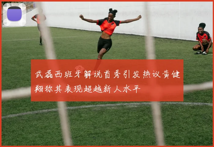 武磊西班牙解说首秀引发热议黄健翔称其表现超越新人水平