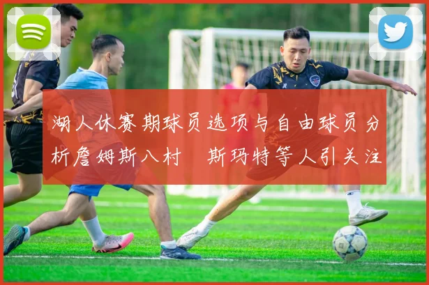 湖人休赛期球员选项与自由球员分析詹姆斯八村塁斯玛特等人引关注