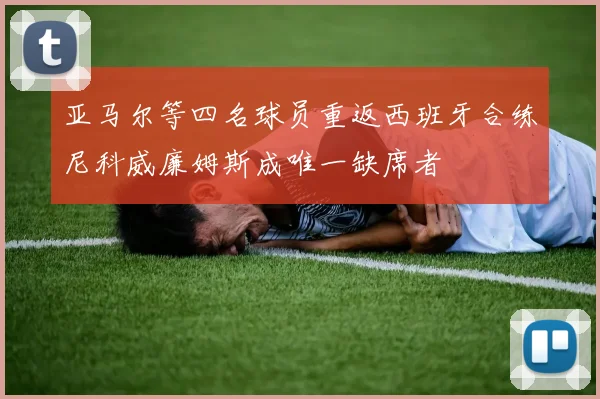 亚马尔等四名球员重返西班牙合练尼科威廉姆斯成唯一缺席者