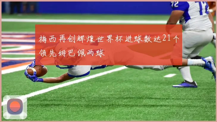 梅西再创辉煌世界杯进球数达21个领先姆巴佩两球