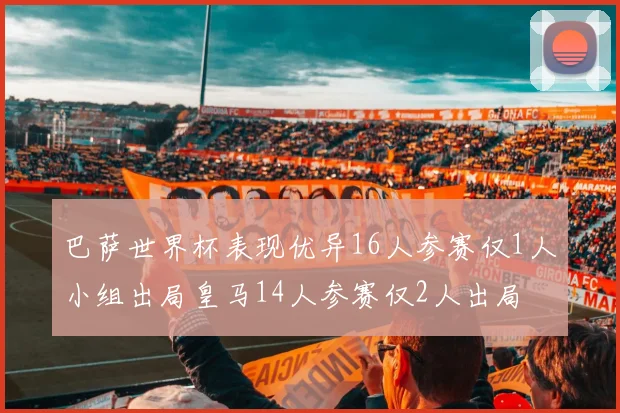 巴萨世界杯表现优异16人参赛仅1人小组出局皇马14人参赛仅2人出局
