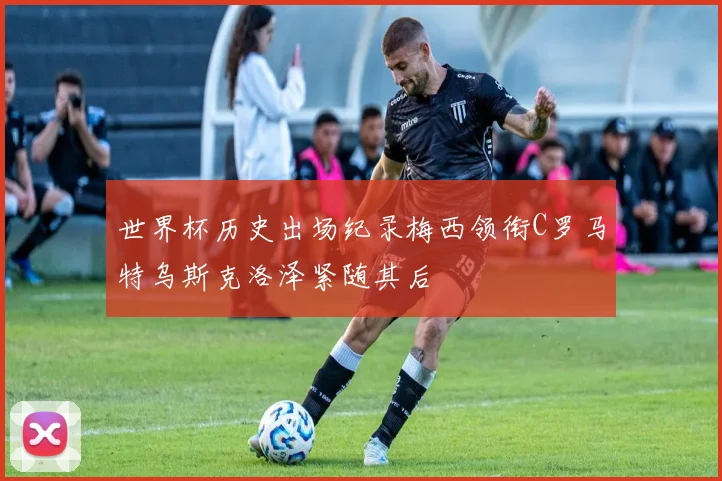 世界杯历史出场纪录梅西领衔C罗马特乌斯克洛泽紧随其后