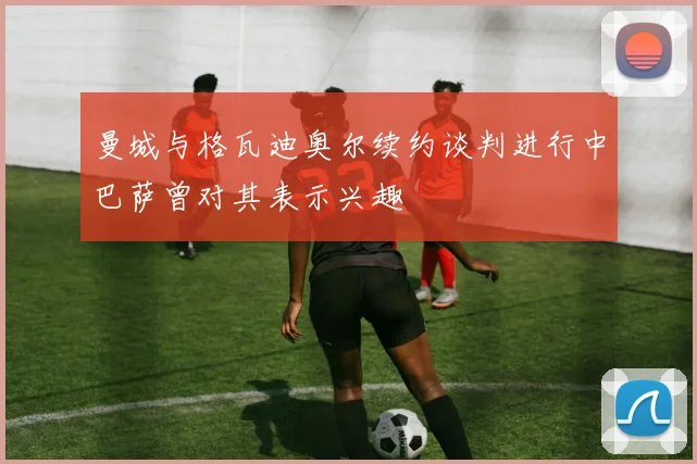 曼城与格瓦迪奥尔续约谈判进行中巴萨曾对其表示兴趣