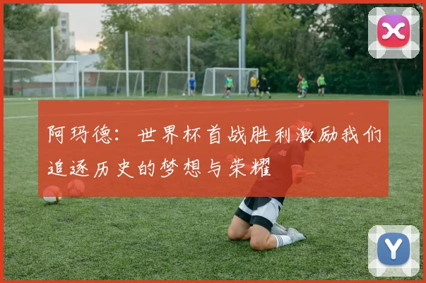阿玛德:世界杯首战胜利激励我们追逐历史的梦想与荣耀