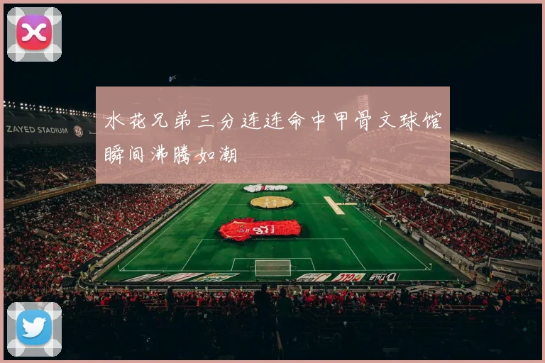 水花兄弟三分连连命中甲骨文球馆瞬间沸腾如潮