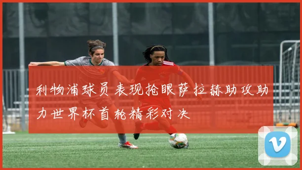 利物浦球员表现抢眼萨拉赫助攻助力世界杯首轮精彩对决