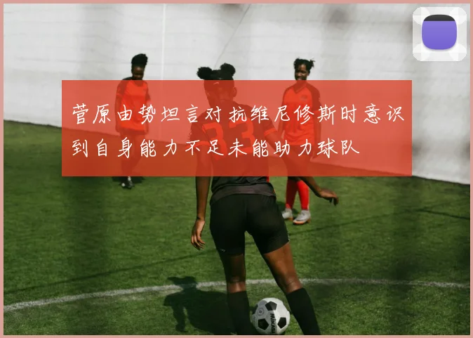 菅原由势坦言对抗维尼修斯时意识到自身能力不足未能助力球队