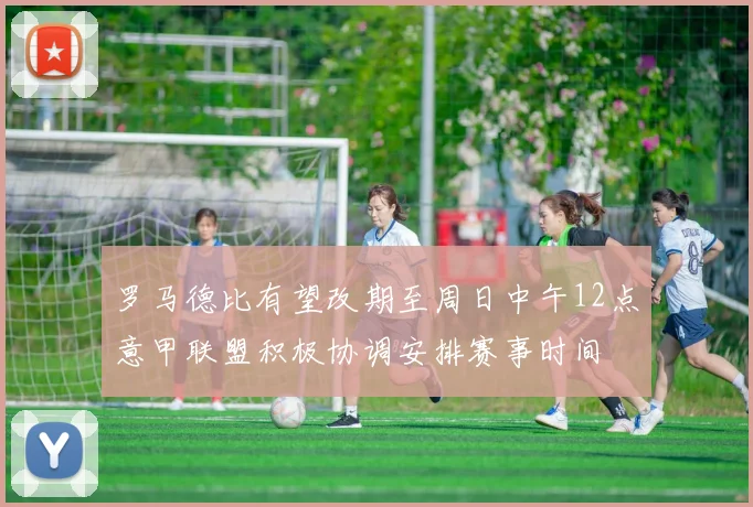 罗马德比有望改期至周日中午12点意甲联盟积极协调安排赛事时间