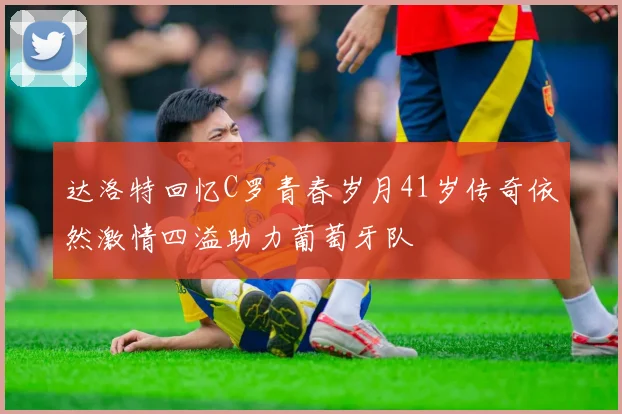 达洛特回忆C罗青春岁月41岁传奇依然激情四溢助力葡萄牙队