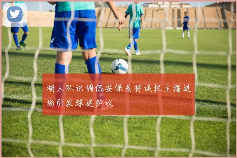 湖人队记调侃安保或将误拦主播进场引发球迷热议