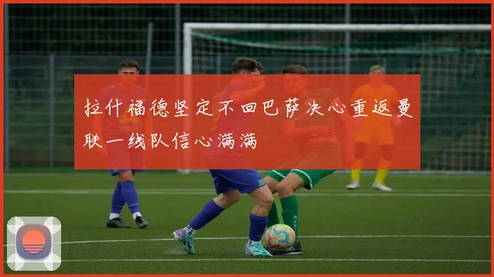 拉什福德坚定不回巴萨决心重返曼联一线队信心满满