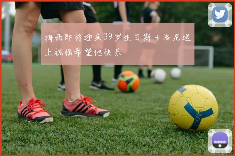 梅西即将迎来39岁生日斯卡洛尼送上祝福希望他快乐