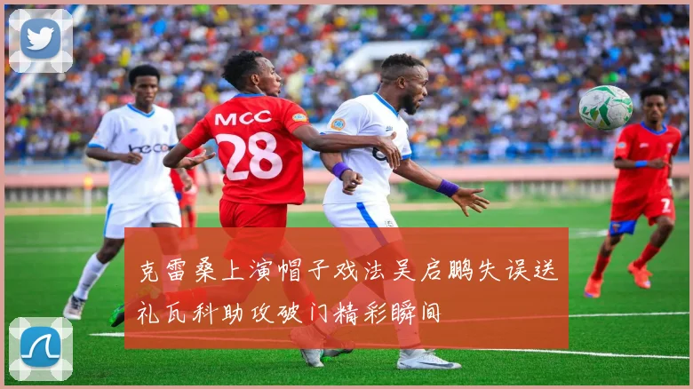 克雷桑上演帽子戏法吴启鹏失误送礼瓦科助攻破门精彩瞬间