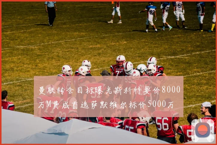 曼联转会目标曝光斯科特要价8000万M费成首选萨默维尔标价5000万