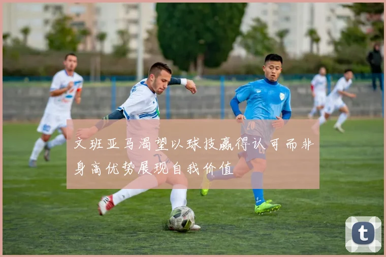 文班亚马渴望以球技赢得认可而非身高优势展现自我价值
