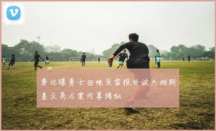 费记曝勇士拒绝莫雷报价波杰姆斯基交易方案内幕揭秘