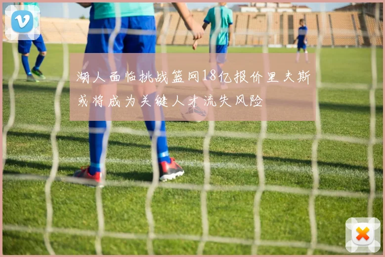 湖人面临挑战篮网18亿报价里夫斯或将成为关键人才流失风险