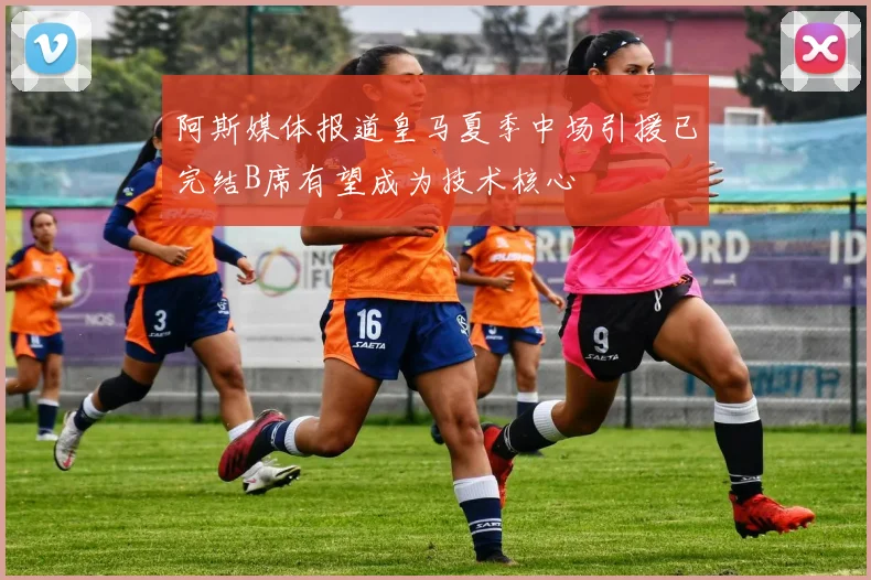 阿斯媒体报道皇马夏季中场引援已完结B席有望成为技术核心