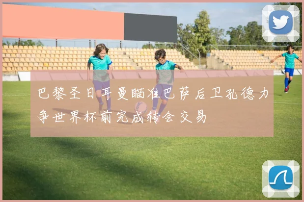 巴黎圣日耳曼瞄准巴萨后卫孔德力争世界杯前完成转会交易