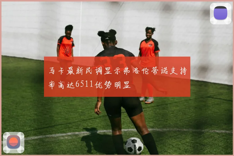 马卡最新民调显示弗洛伦蒂诺支持率高达6511优势明显