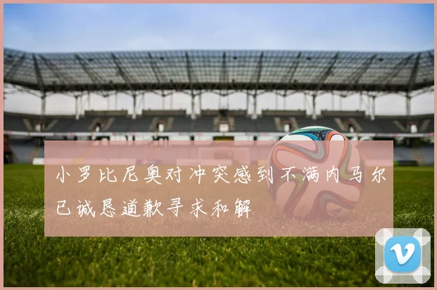 小罗比尼奥对冲突感到不满内马尔已诚恳道歉寻求和解