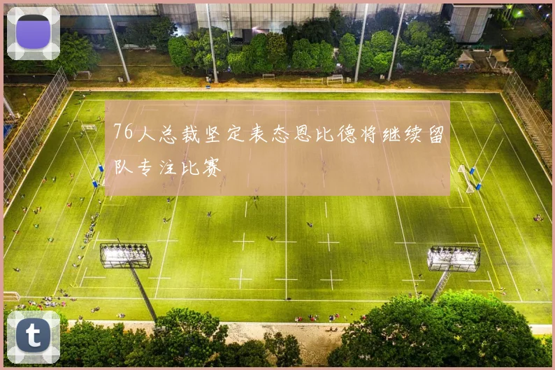 76人总裁坚定表态恩比德将继续留队专注比赛