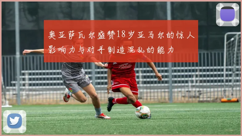 奥亚萨瓦尔盛赞18岁亚马尔的惊人影响力与对手制造混乱的能力