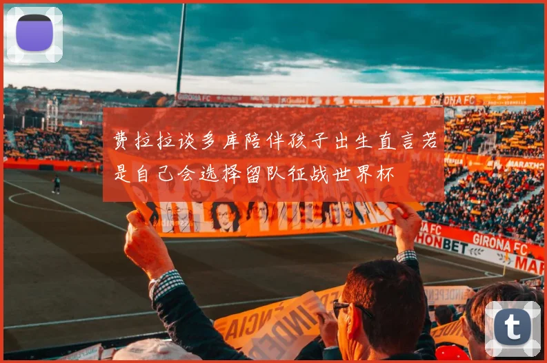 费拉拉谈多库陪伴孩子出生直言若是自己会选择留队征战世界杯