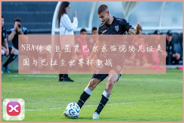 NBA传奇巨星贾巴尔亲临现场见证美国与巴拉圭世界杯激战
