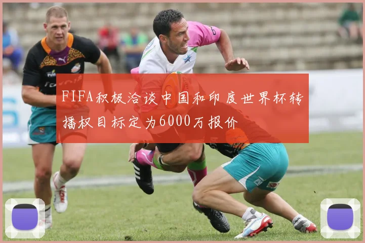 FIFA积极洽谈中国和印度世界杯转播权目标定为6000万报价